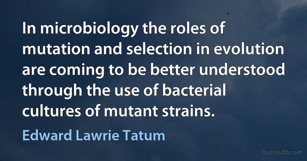 In microbiology the roles of mutation and selection in evolution are coming to be better understood through the use of bacterial cultures of mutant strains. (Edward Lawrie Tatum)