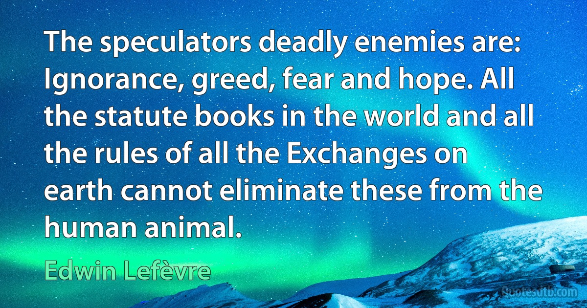 The speculators deadly enemies are: Ignorance, greed, fear and hope. All the statute books in the world and all the rules of all the Exchanges on earth cannot eliminate these from the human animal. (Edwin Lefèvre)