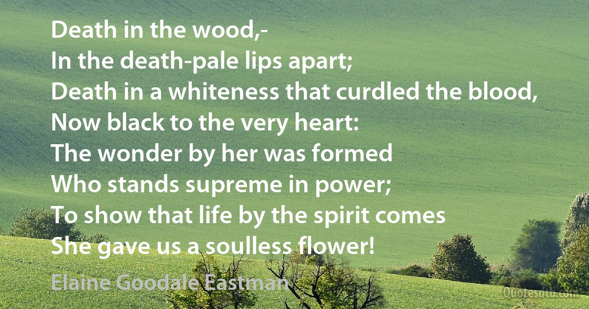 Death in the wood,-
In the death-pale lips apart;
Death in a whiteness that curdled the blood,
Now black to the very heart:
The wonder by her was formed
Who stands supreme in power;
To show that life by the spirit comes
She gave us a soulless flower! (Elaine Goodale Eastman)