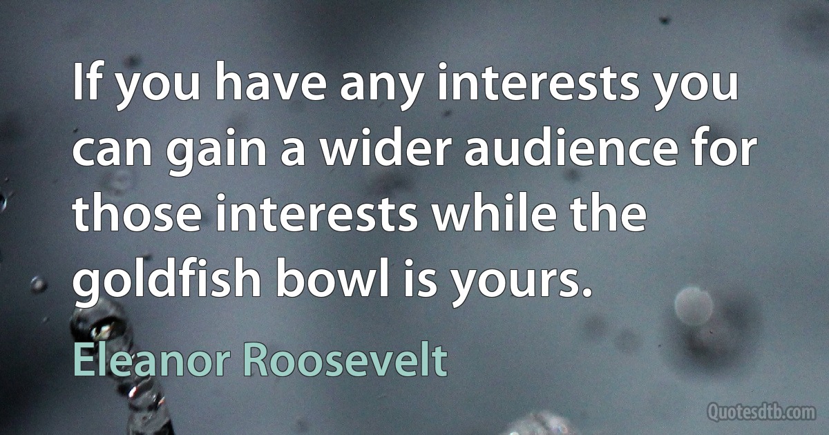 If you have any interests you can gain a wider audience for those interests while the goldfish bowl is yours. (Eleanor Roosevelt)