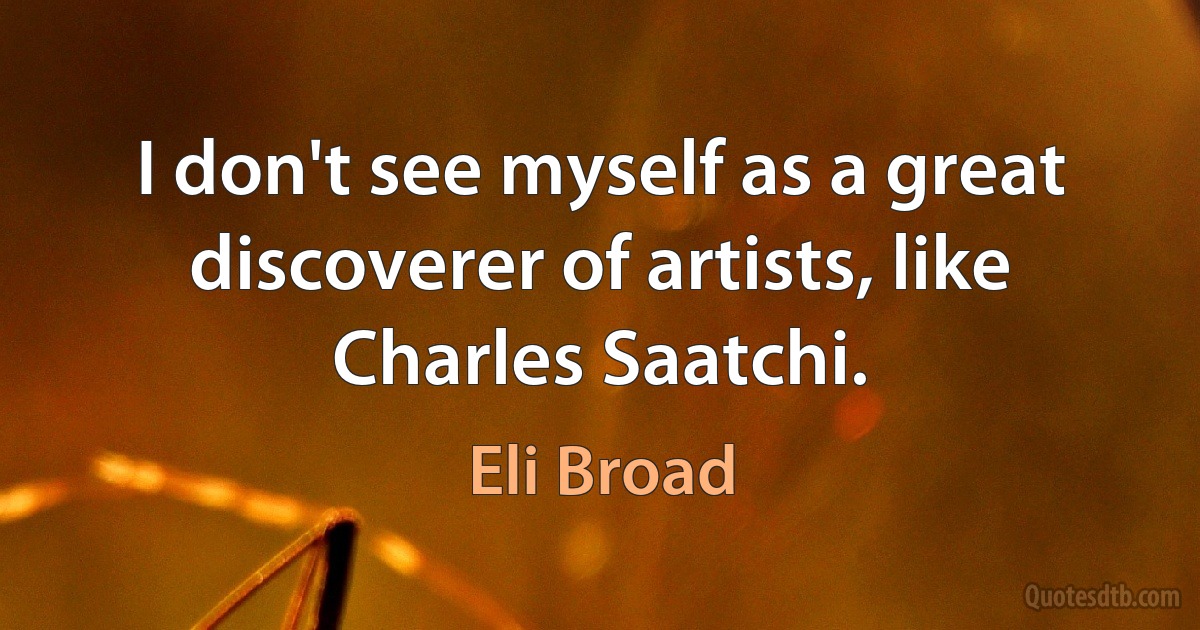 I don't see myself as a great discoverer of artists, like Charles Saatchi. (Eli Broad)