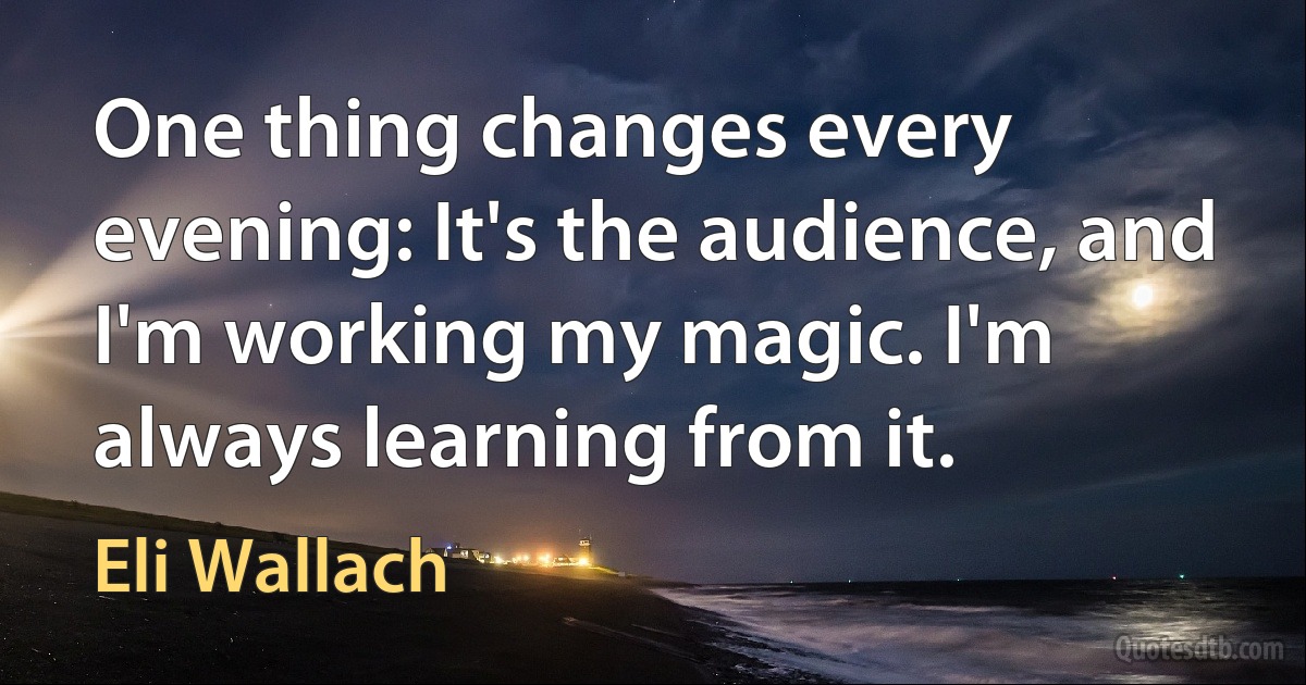 One thing changes every evening: It's the audience, and I'm working my magic. I'm always learning from it. (Eli Wallach)