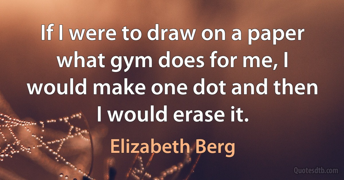 If I were to draw on a paper what gym does for me, I would make one dot and then I would erase it. (Elizabeth Berg)