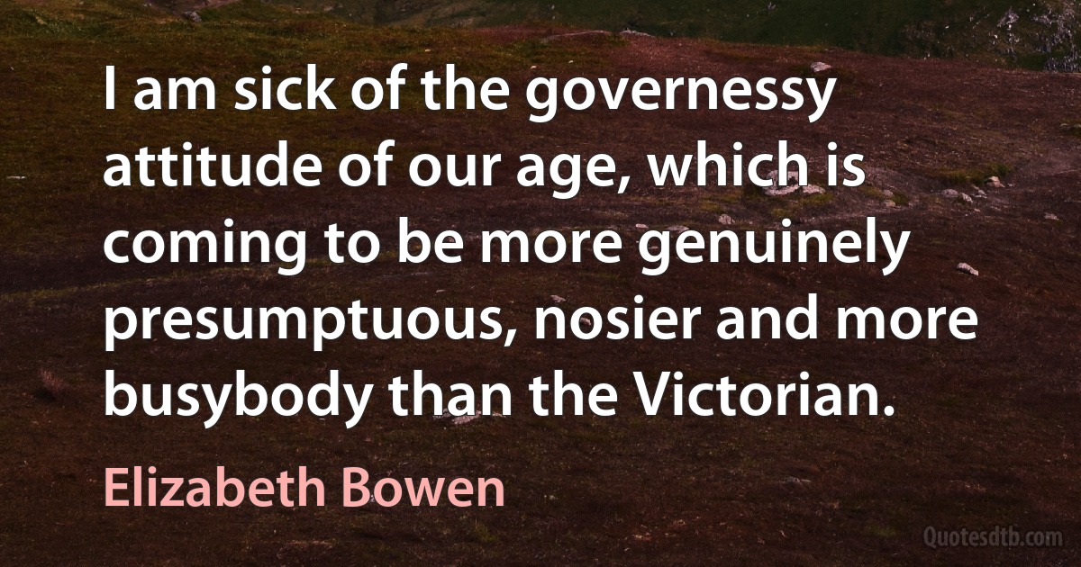 I am sick of the governessy attitude of our age, which is coming to be more genuinely presumptuous, nosier and more busybody than the Victorian. (Elizabeth Bowen)