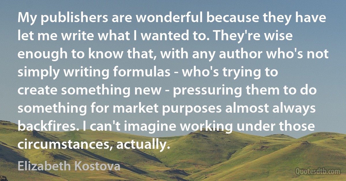 My publishers are wonderful because they have let me write what I wanted to. They're wise enough to know that, with any author who's not simply writing formulas - who's trying to create something new - pressuring them to do something for market purposes almost always backfires. I can't imagine working under those circumstances, actually. (Elizabeth Kostova)