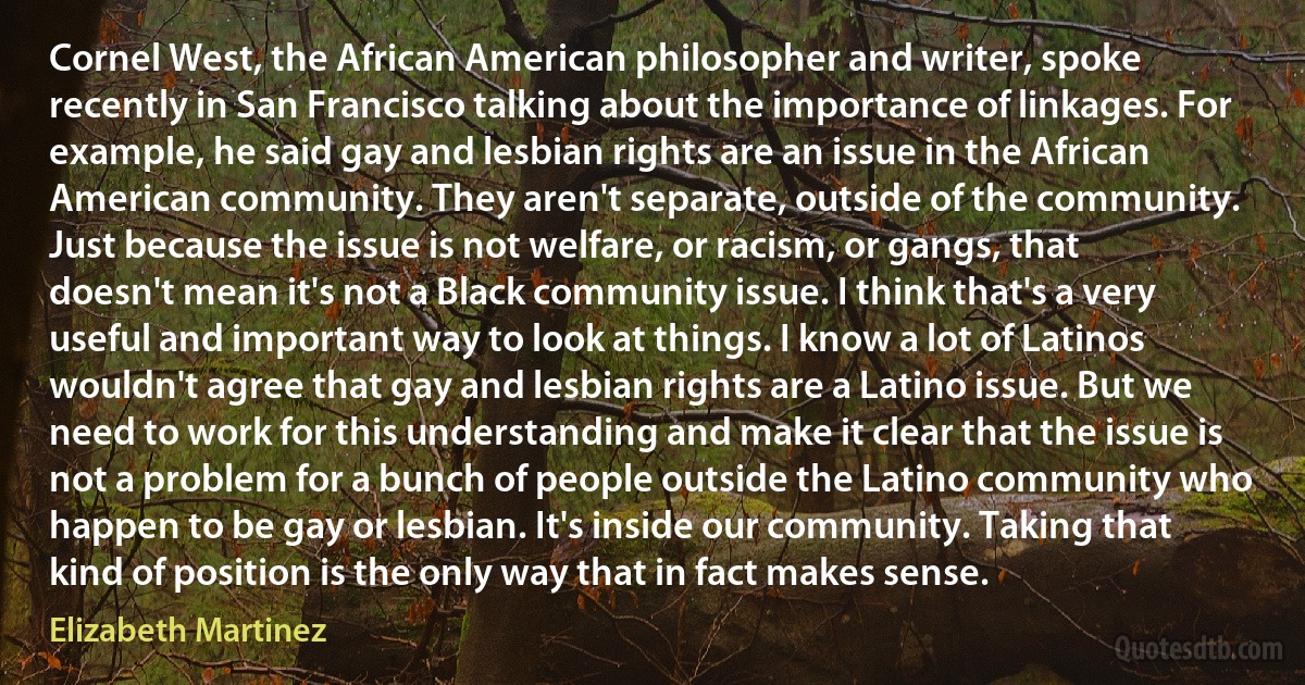 Cornel West, the African American philosopher and writer, spoke recently in San Francisco talking about the importance of linkages. For example, he said gay and lesbian rights are an issue in the African American community. They aren't separate, outside of the community. Just because the issue is not welfare, or racism, or gangs, that doesn't mean it's not a Black community issue. I think that's a very useful and important way to look at things. I know a lot of Latinos wouldn't agree that gay and lesbian rights are a Latino issue. But we need to work for this understanding and make it clear that the issue is not a problem for a bunch of people outside the Latino community who happen to be gay or lesbian. It's inside our community. Taking that kind of position is the only way that in fact makes sense. (Elizabeth Martinez)