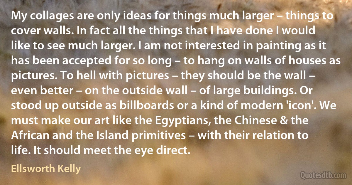 My collages are only ideas for things much larger – things to cover walls. In fact all the things that I have done I would like to see much larger. I am not interested in painting as it has been accepted for so long – to hang on walls of houses as pictures. To hell with pictures – they should be the wall – even better – on the outside wall – of large buildings. Or stood up outside as billboards or a kind of modern 'icon'. We must make our art like the Egyptians, the Chinese & the African and the Island primitives – with their relation to life. It should meet the eye direct. (Ellsworth Kelly)