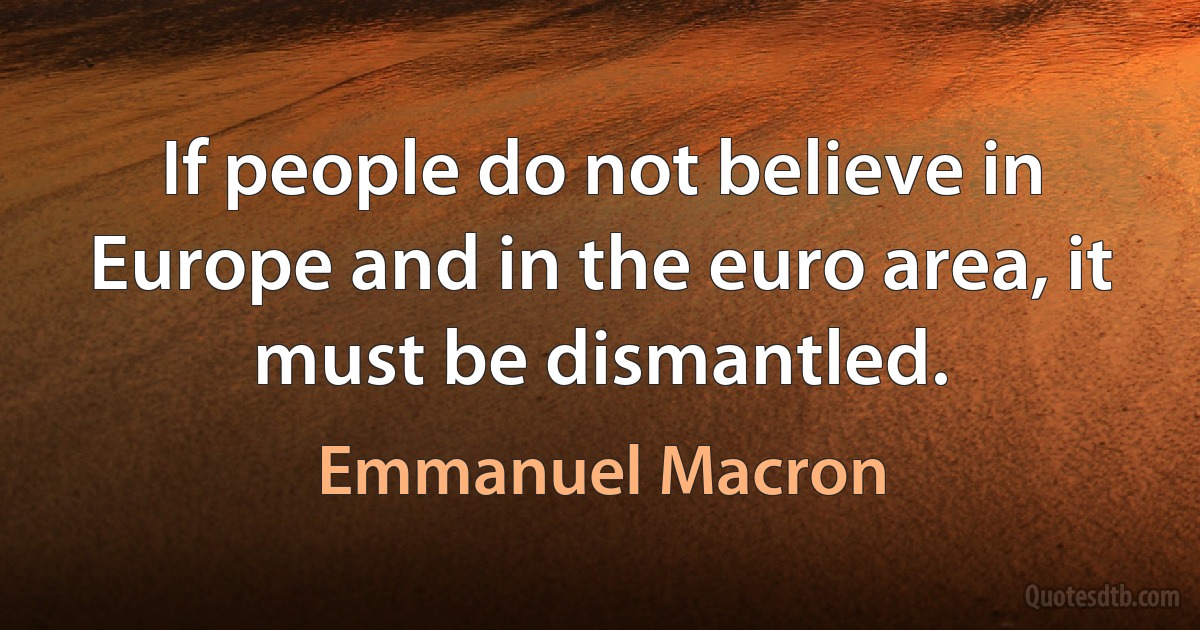 If people do not believe in Europe and in the euro area, it must be dismantled. (Emmanuel Macron)