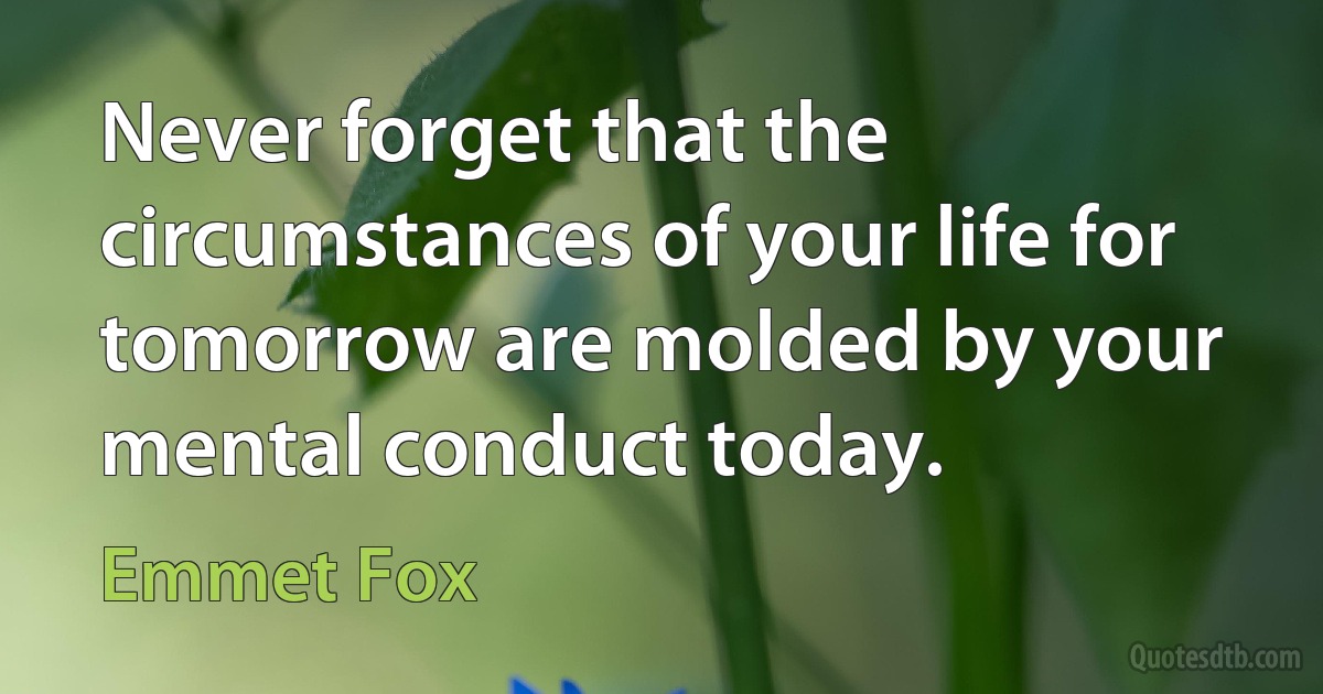 Never forget that the circumstances of your life for tomorrow are molded by your mental conduct today. (Emmet Fox)