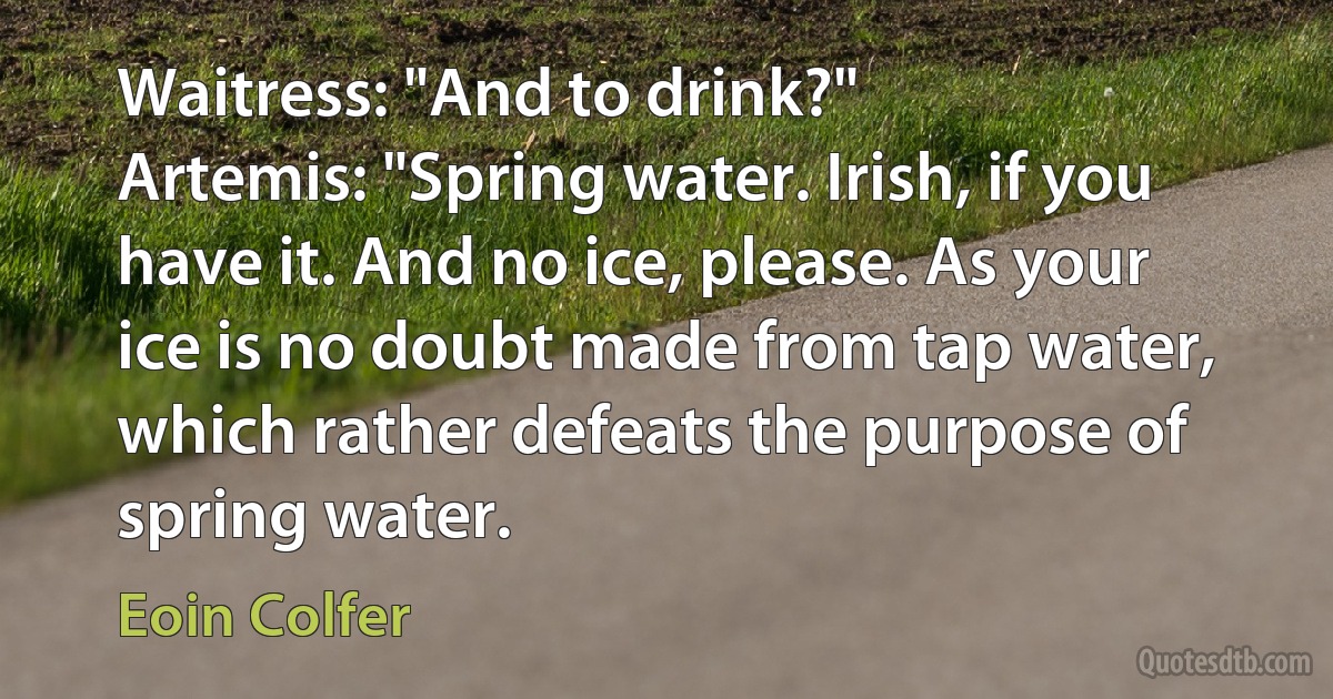 Waitress: "And to drink?"
Artemis: "Spring water. Irish, if you have it. And no ice, please. As your ice is no doubt made from tap water, which rather defeats the purpose of spring water. (Eoin Colfer)