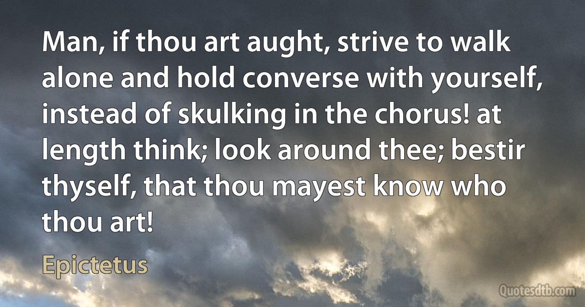 Man, if thou art aught, strive to walk alone and hold converse with yourself, instead of skulking in the chorus! at length think; look around thee; bestir thyself, that thou mayest know who thou art! (Epictetus)