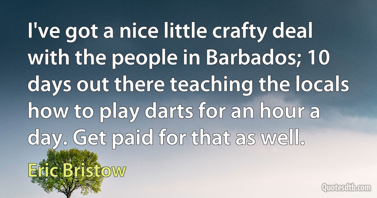 I've got a nice little crafty deal with the people in Barbados; 10 days out there teaching the locals how to play darts for an hour a day. Get paid for that as well. (Eric Bristow)