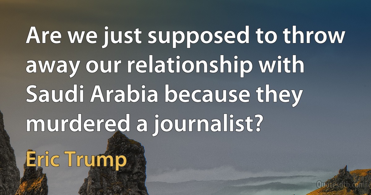 Are we just supposed to throw away our relationship with Saudi Arabia because they murdered a journalist? (Eric Trump)