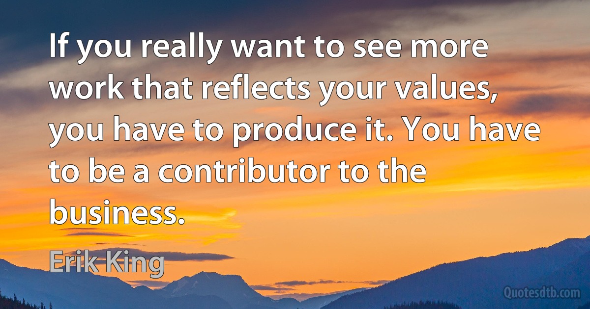 If you really want to see more work that reflects your values, you have to produce it. You have to be a contributor to the business. (Erik King)