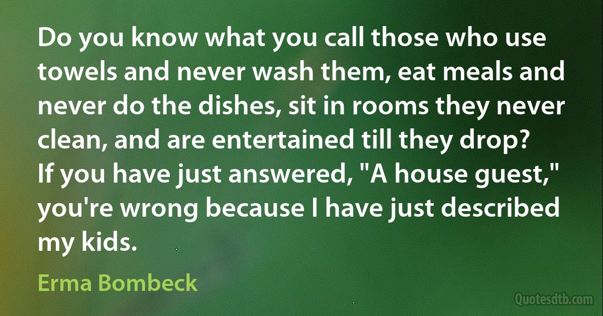 Do you know what you call those who use towels and never wash them, eat meals and never do the dishes, sit in rooms they never clean, and are entertained till they drop? If you have just answered, "A house guest," you're wrong because I have just described my kids. (Erma Bombeck)