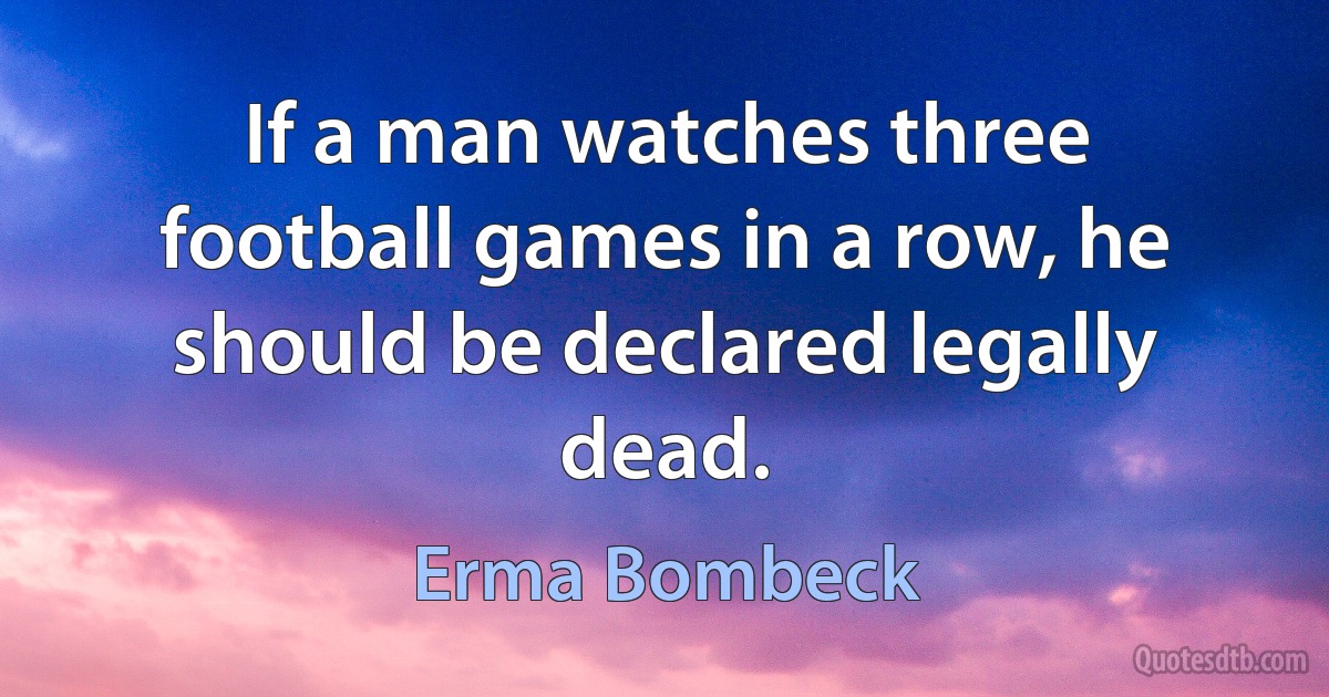 If a man watches three football games in a row, he should be declared legally dead. (Erma Bombeck)