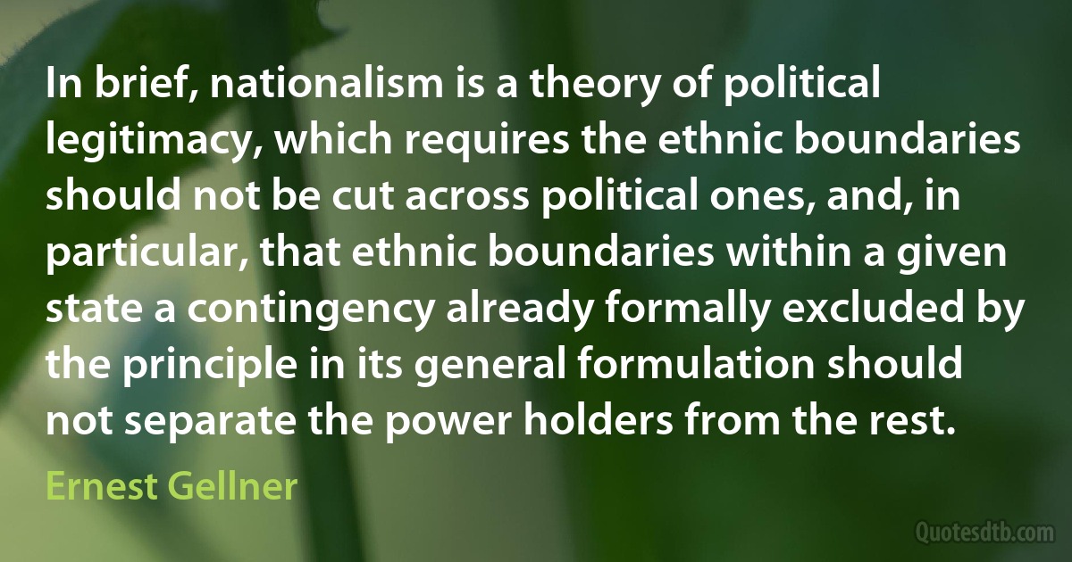 In brief, nationalism is a theory of political legitimacy, which requires the ethnic boundaries should not be cut across political ones, and, in particular, that ethnic boundaries within a given state a contingency already formally excluded by the principle in its general formulation should not separate the power holders from the rest. (Ernest Gellner)