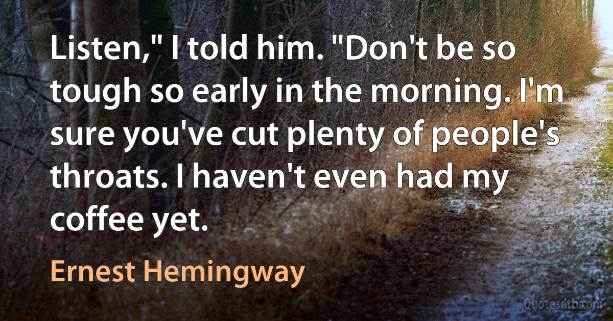 Listen," I told him. "Don't be so tough so early in the morning. I'm sure you've cut plenty of people's throats. I haven't even had my coffee yet. (Ernest Hemingway)