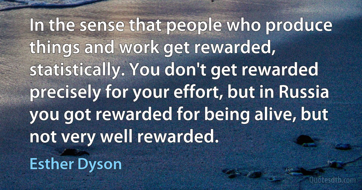 In the sense that people who produce things and work get rewarded, statistically. You don't get rewarded precisely for your effort, but in Russia you got rewarded for being alive, but not very well rewarded. (Esther Dyson)