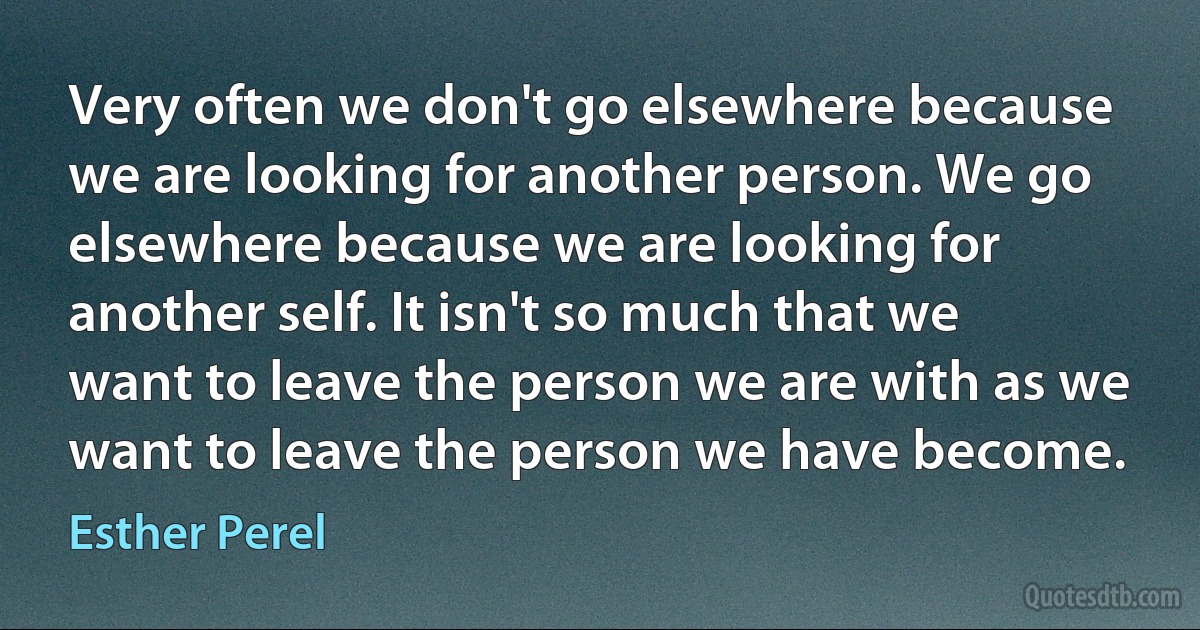 Very often we don't go elsewhere because we are looking for another person. We go elsewhere because we are looking for another self. It isn't so much that we want to leave the person we are with as we want to leave the person we have become. (Esther Perel)