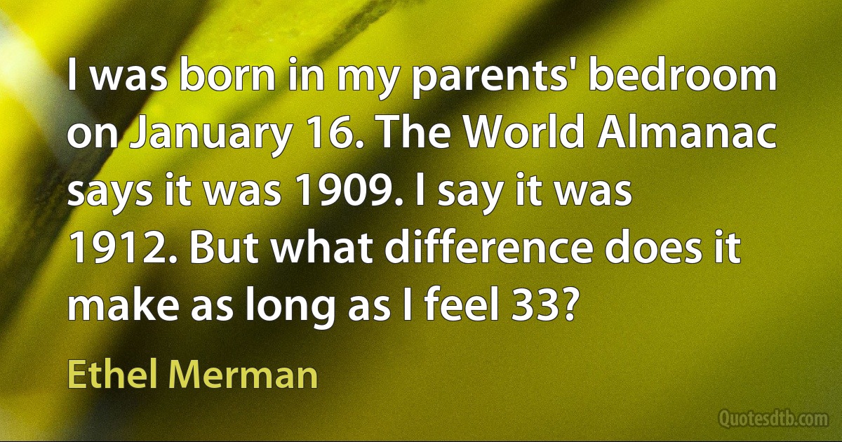 I was born in my parents' bedroom on January 16. The World Almanac says it was 1909. I say it was 1912. But what difference does it make as long as I feel 33? (Ethel Merman)