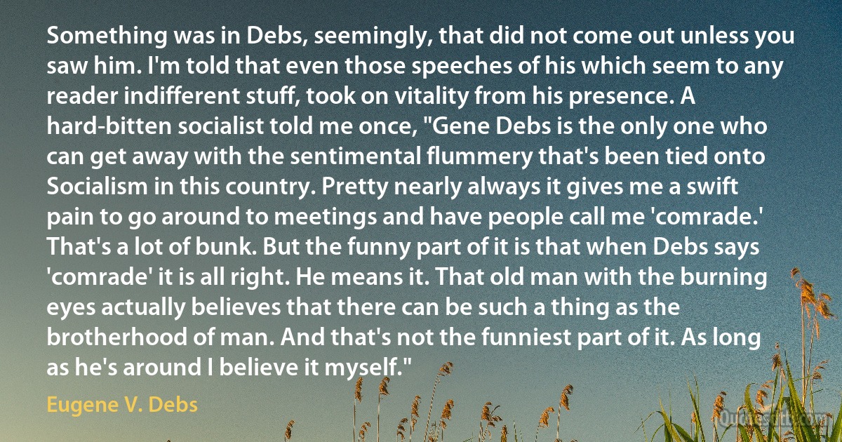 Something was in Debs, seemingly, that did not come out unless you saw him. I'm told that even those speeches of his which seem to any reader indifferent stuff, took on vitality from his presence. A hard-bitten socialist told me once, "Gene Debs is the only one who can get away with the sentimental flummery that's been tied onto Socialism in this country. Pretty nearly always it gives me a swift pain to go around to meetings and have people call me 'comrade.' That's a lot of bunk. But the funny part of it is that when Debs says 'comrade' it is all right. He means it. That old man with the burning eyes actually believes that there can be such a thing as the brotherhood of man. And that's not the funniest part of it. As long as he's around I believe it myself." (Eugene V. Debs)