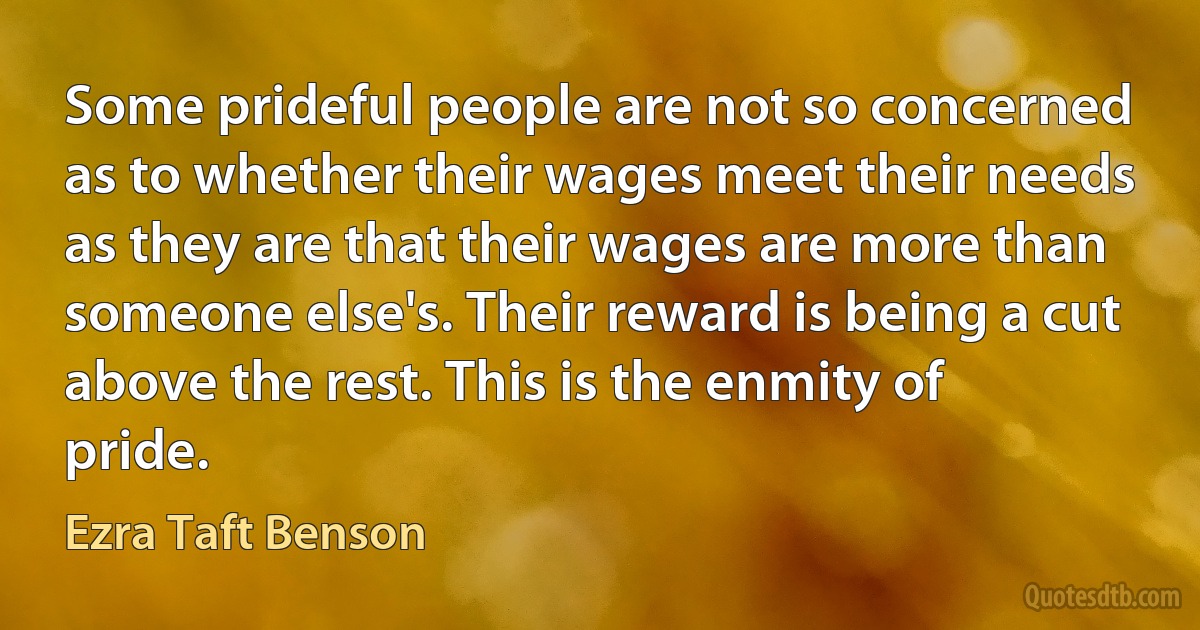 Some prideful people are not so concerned as to whether their wages meet their needs as they are that their wages are more than someone else's. Their reward is being a cut above the rest. This is the enmity of pride. (Ezra Taft Benson)