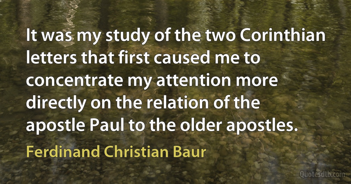 It was my study of the two Corinthian letters that first caused me to concentrate my attention more directly on the relation of the apostle Paul to the older apostles. (Ferdinand Christian Baur)