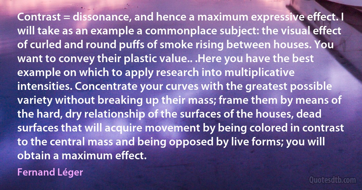 Contrast = dissonance, and hence a maximum expressive effect. I will take as an example a commonplace subject: the visual effect of curled and round puffs of smoke rising between houses. You want to convey their plastic value.. .Here you have the best example on which to apply research into multiplicative intensities. Concentrate your curves with the greatest possible variety without breaking up their mass; frame them by means of the hard, dry relationship of the surfaces of the houses, dead surfaces that will acquire movement by being colored in contrast to the central mass and being opposed by live forms; you will obtain a maximum effect. (Fernand Léger)