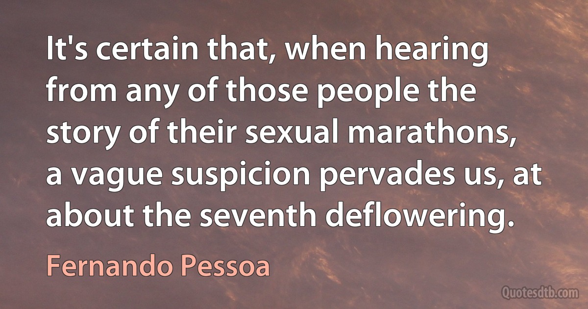 It's certain that, when hearing from any of those people the story of their sexual marathons, a vague suspicion pervades us, at about the seventh deflowering. (Fernando Pessoa)