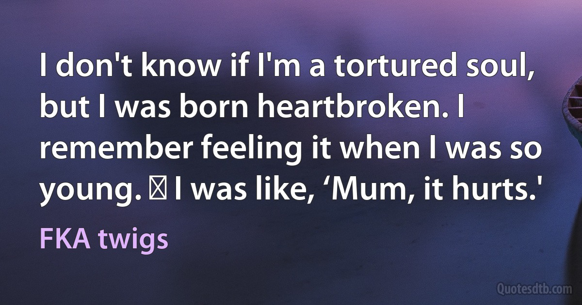 I don't know if I'm a tortured soul, but I was born heartbroken. I remember feeling it when I was so young.   I was like, ‘Mum, it hurts.' (FKA twigs)