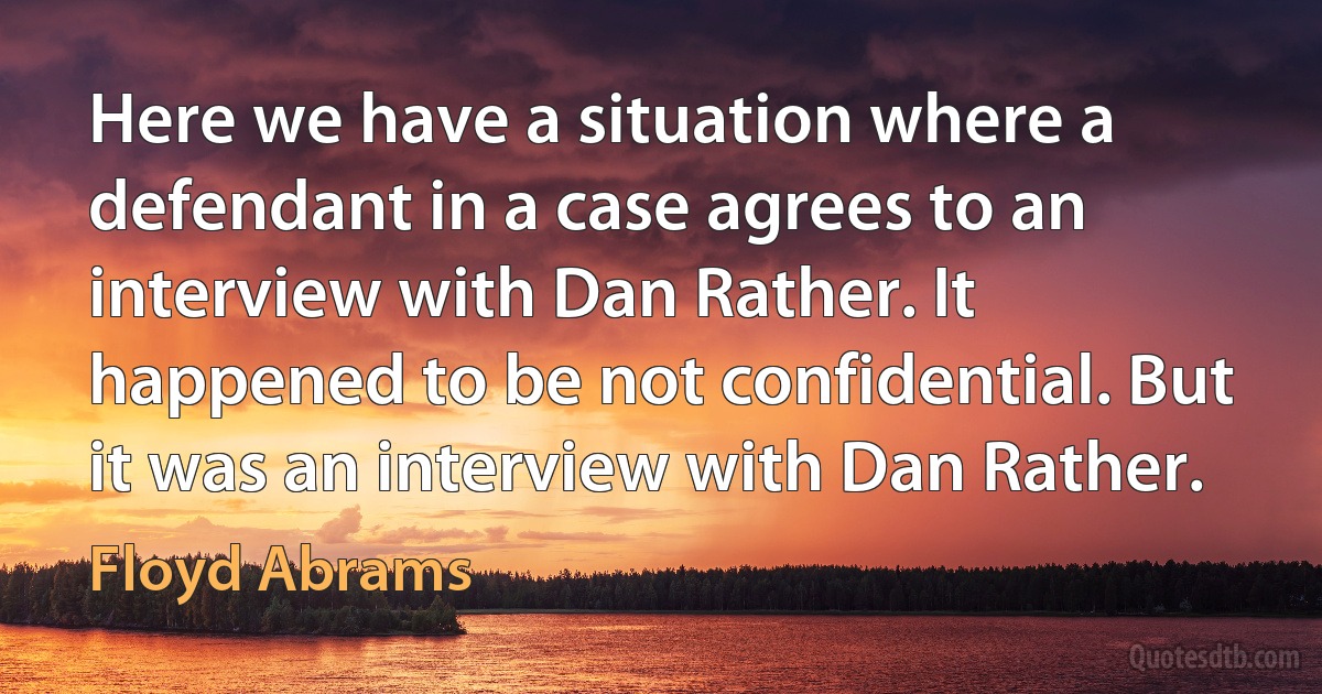 Here we have a situation where a defendant in a case agrees to an interview with Dan Rather. It happened to be not confidential. But it was an interview with Dan Rather. (Floyd Abrams)