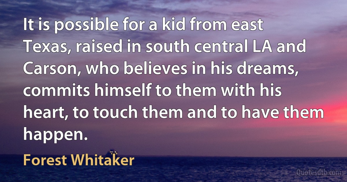 It is possible for a kid from east Texas, raised in south central LA and Carson, who believes in his dreams, commits himself to them with his heart, to touch them and to have them happen. (Forest Whitaker)