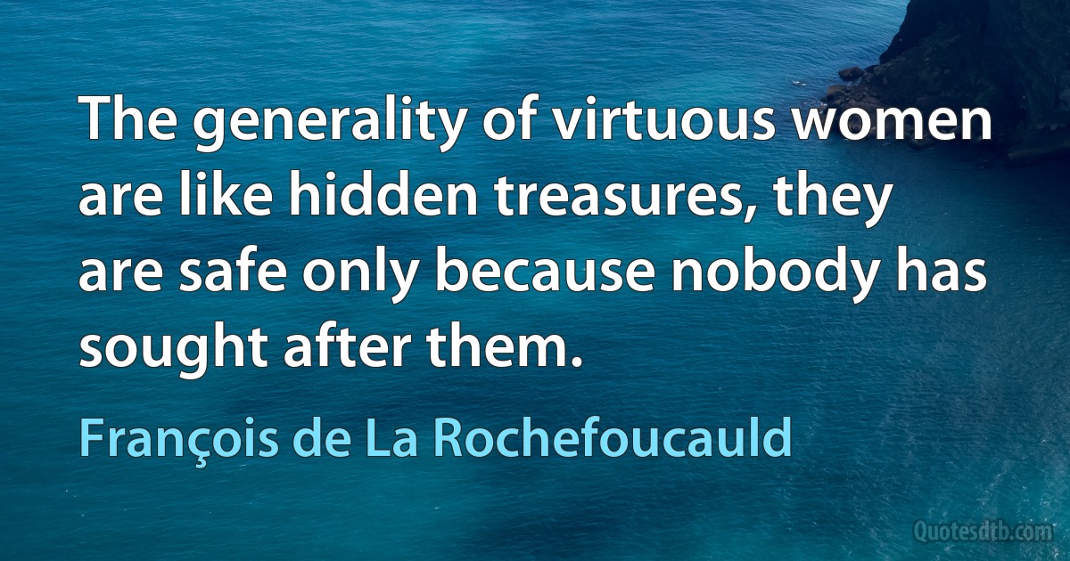 The generality of virtuous women are like hidden treasures, they are safe only because nobody has sought after them. (François de La Rochefoucauld)