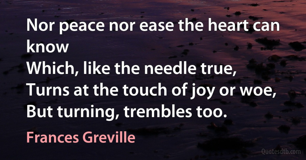 Nor peace nor ease the heart can know
Which, like the needle true,
Turns at the touch of joy or woe,
But turning, trembles too. (Frances Greville)