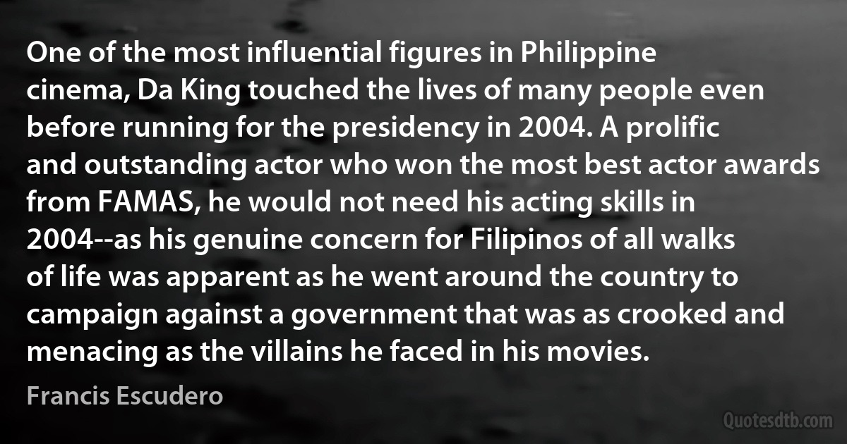 One of the most influential figures in Philippine cinema, Da King touched the lives of many people even before running for the presidency in 2004. A prolific and outstanding actor who won the most best actor awards from FAMAS, he would not need his acting skills in 2004--as his genuine concern for Filipinos of all walks of life was apparent as he went around the country to campaign against a government that was as crooked and menacing as the villains he faced in his movies. (Francis Escudero)