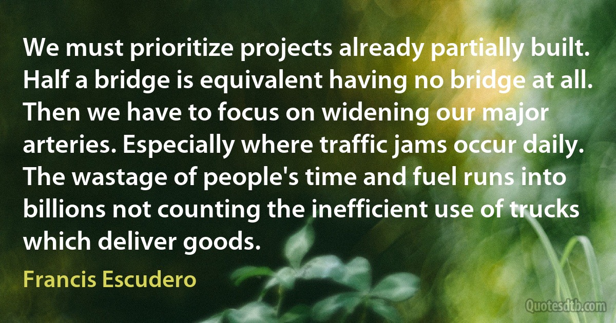 We must prioritize projects already partially built. Half a bridge is equivalent having no bridge at all. Then we have to focus on widening our major arteries. Especially where traffic jams occur daily. The wastage of people's time and fuel runs into billions not counting the inefficient use of trucks which deliver goods. (Francis Escudero)