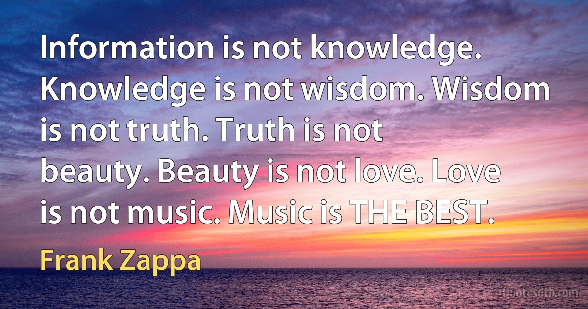 Information is not knowledge. Knowledge is not wisdom. Wisdom is not truth. Truth is not beauty. Beauty is not love. Love is not music. Music is THE BEST. (Frank Zappa)