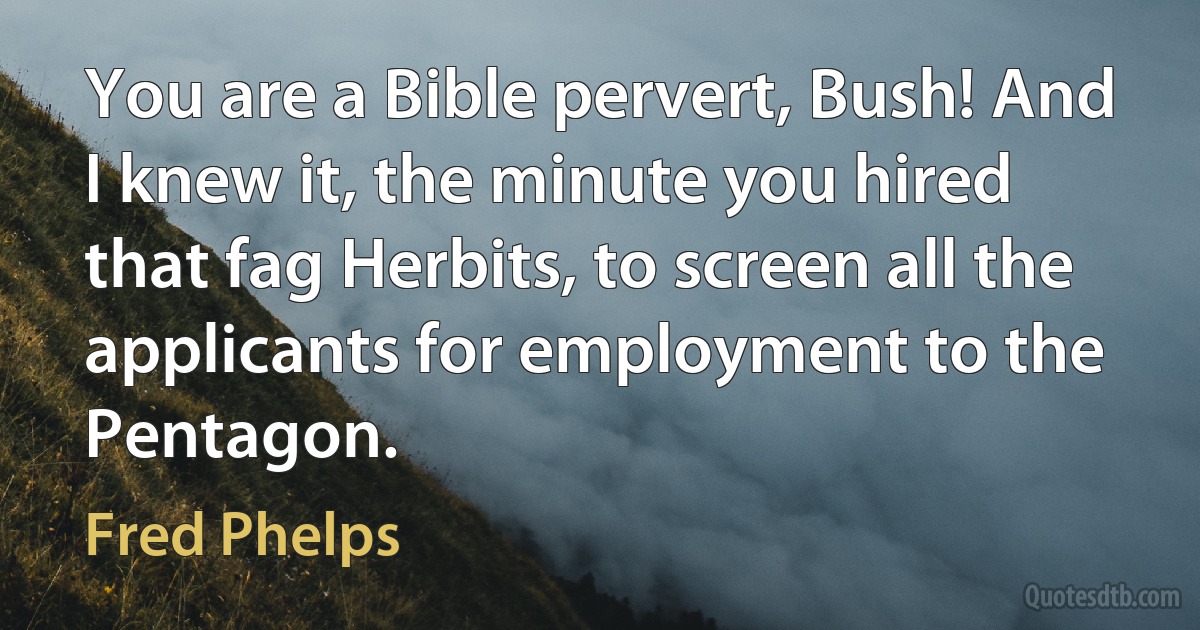 You are a Bible pervert, Bush! And I knew it, the minute you hired that fag Herbits, to screen all the applicants for employment to the Pentagon. (Fred Phelps)