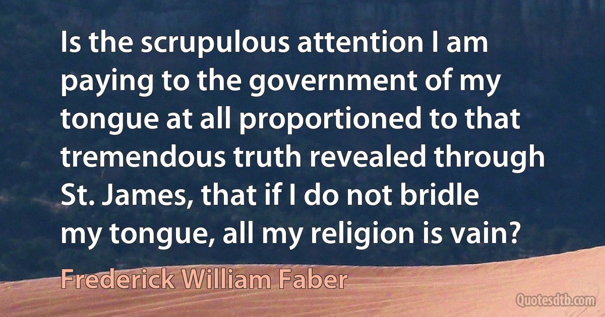 Is the scrupulous attention I am paying to the government of my tongue at all proportioned to that tremendous truth revealed through St. James, that if I do not bridle my tongue, all my religion is vain? (Frederick William Faber)