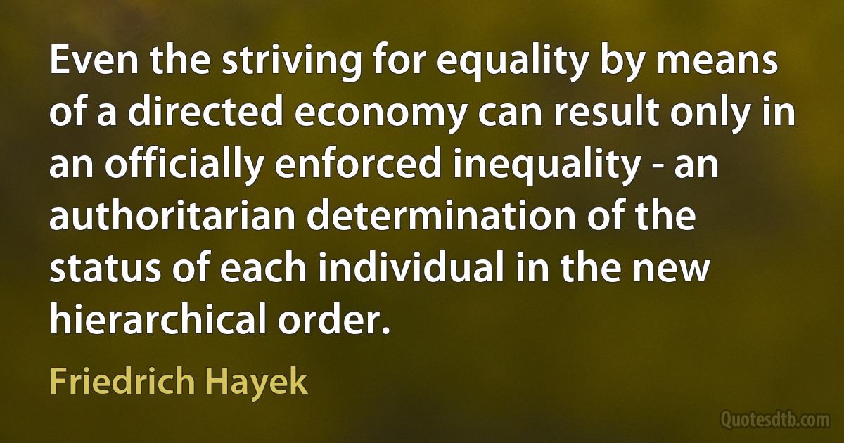 Even the striving for equality by means of a directed economy can result only in an officially enforced inequality - an authoritarian determination of the status of each individual in the new hierarchical order. (Friedrich Hayek)