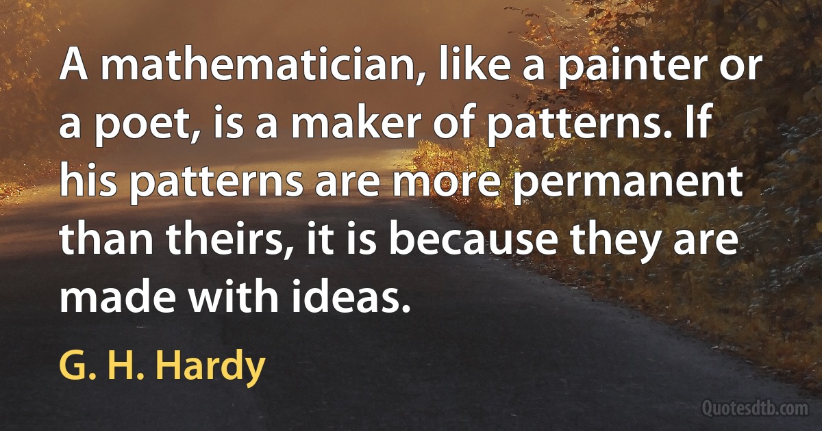 A mathematician, like a painter or a poet, is a maker of patterns. If his patterns are more permanent than theirs, it is because they are made with ideas. (G. H. Hardy)