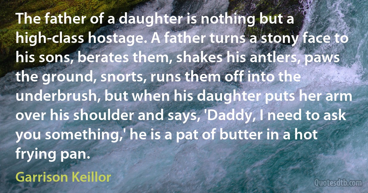 The father of a daughter is nothing but a high-class hostage. A father turns a stony face to his sons, berates them, shakes his antlers, paws the ground, snorts, runs them off into the underbrush, but when his daughter puts her arm over his shoulder and says, 'Daddy, I need to ask you something,' he is a pat of butter in a hot frying pan. (Garrison Keillor)