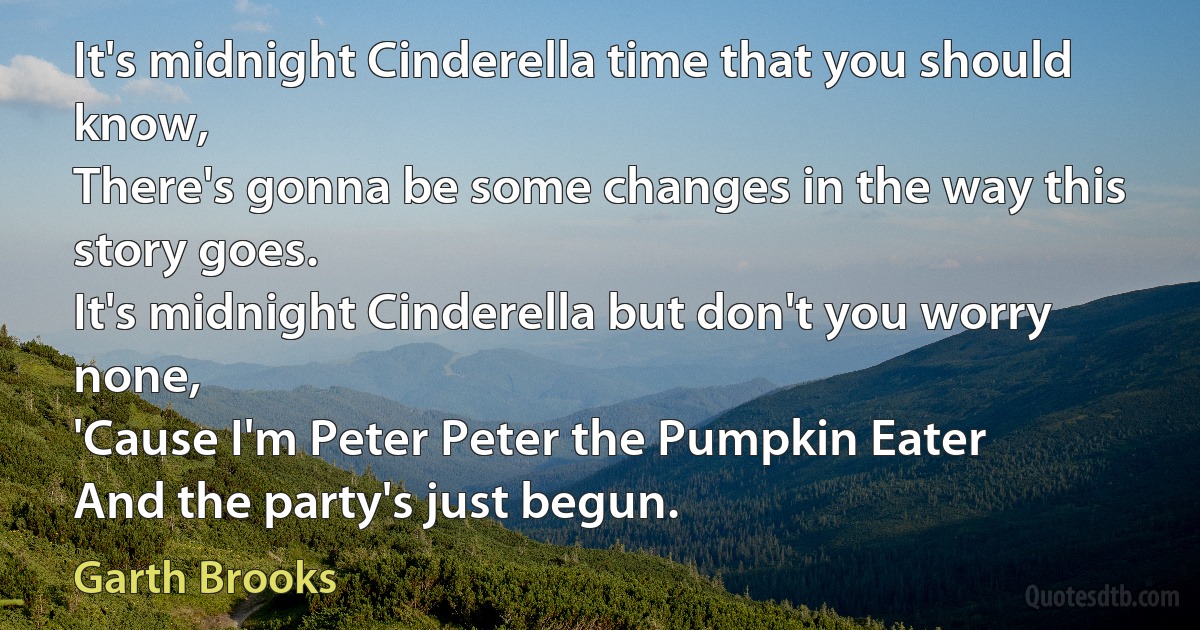 It's midnight Cinderella time that you should know,
There's gonna be some changes in the way this story goes.
It's midnight Cinderella but don't you worry none,
'Cause I'm Peter Peter the Pumpkin Eater
And the party's just begun. (Garth Brooks)