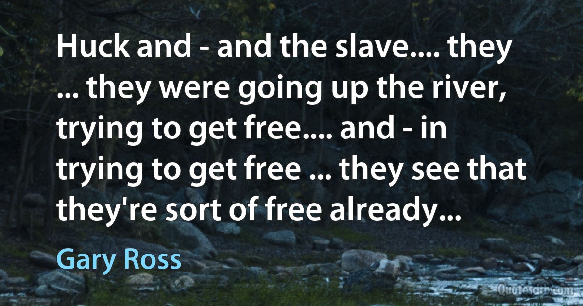 Huck and - and the slave.... they ... they were going up the river, trying to get free.... and - in trying to get free ... they see that they're sort of free already... (Gary Ross)