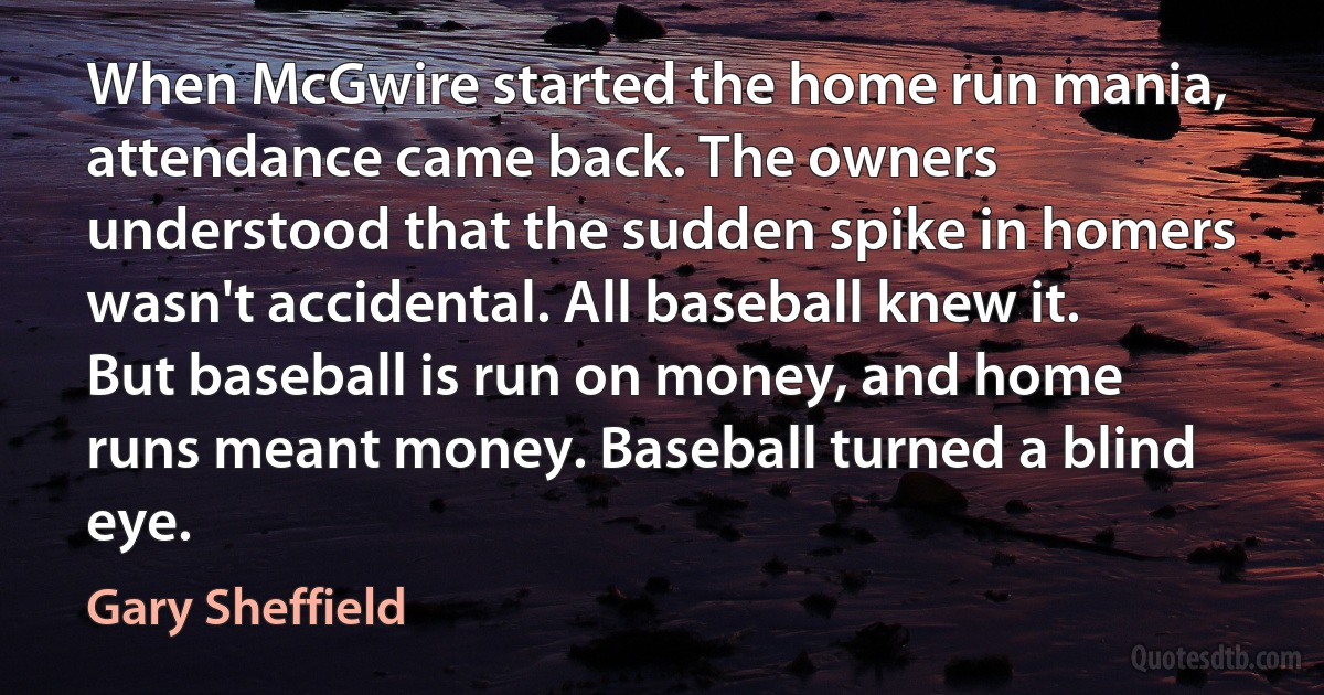 When McGwire started the home run mania, attendance came back. The owners understood that the sudden spike in homers wasn't accidental. All baseball knew it. But baseball is run on money, and home runs meant money. Baseball turned a blind eye. (Gary Sheffield)