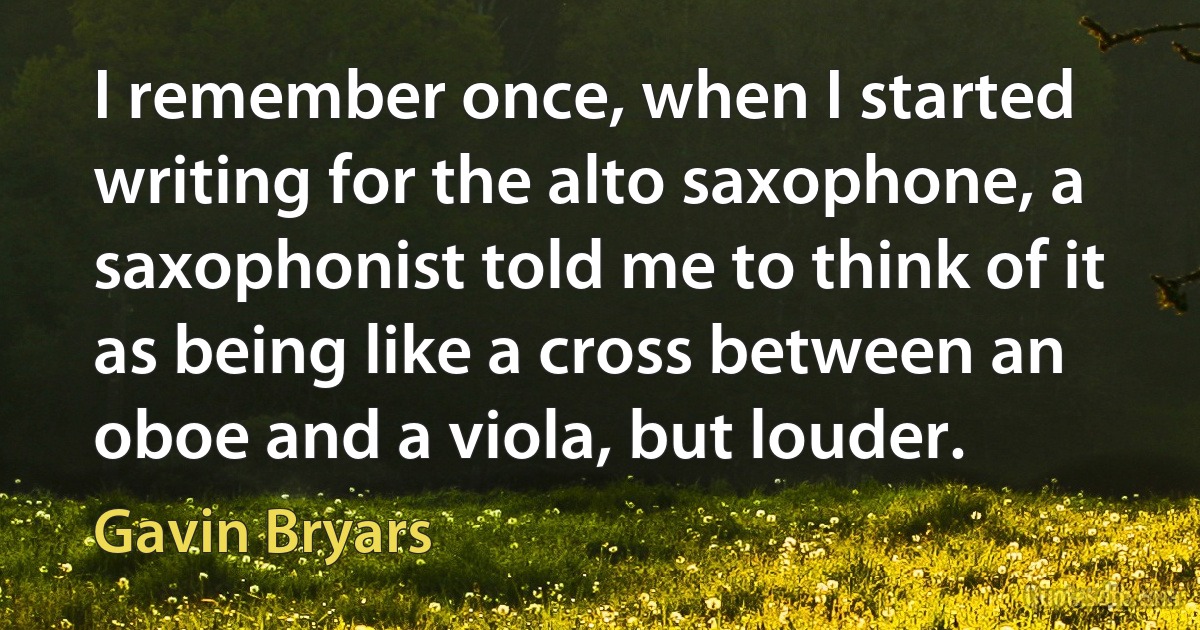 I remember once, when I started writing for the alto saxophone, a saxophonist told me to think of it as being like a cross between an oboe and a viola, but louder. (Gavin Bryars)