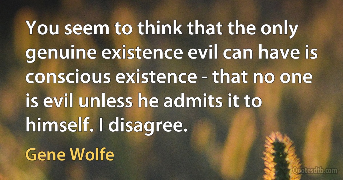 You seem to think that the only genuine existence evil can have is conscious existence - that no one is evil unless he admits it to himself. I disagree. (Gene Wolfe)