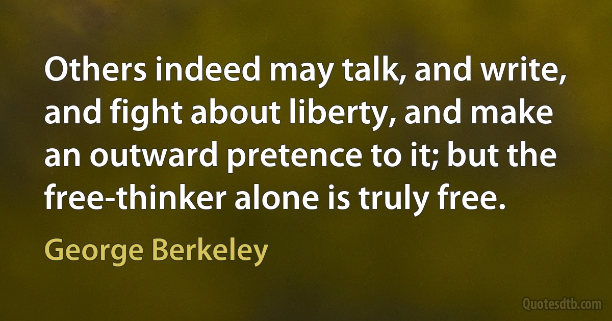 Others indeed may talk, and write, and fight about liberty, and make an outward pretence to it; but the free-thinker alone is truly free. (George Berkeley)