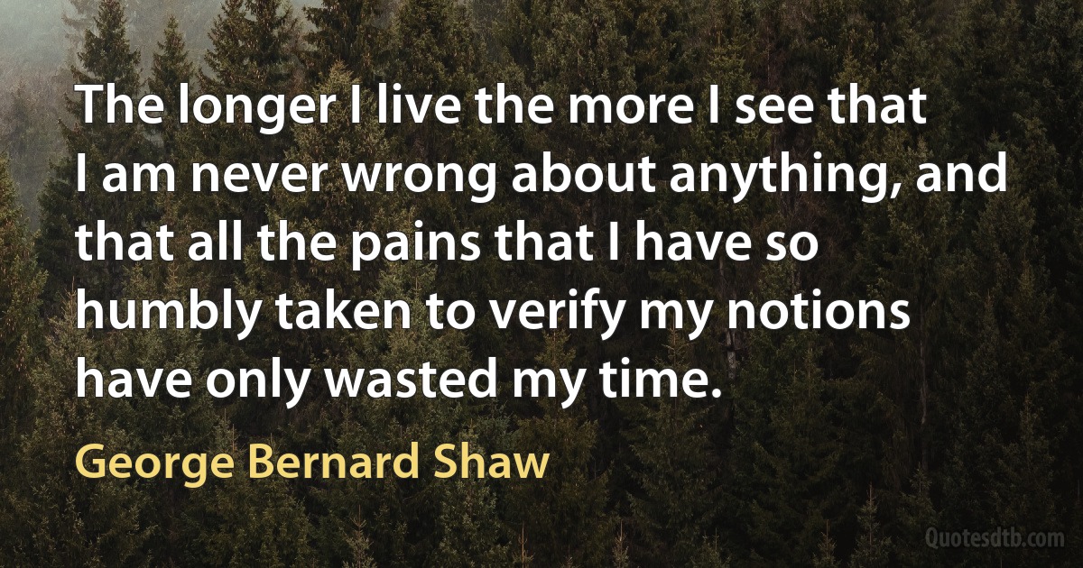 The longer I live the more I see that I am never wrong about anything, and that all the pains that I have so humbly taken to verify my notions have only wasted my time. (George Bernard Shaw)